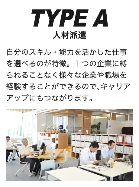 TYPE A人材派遣自分のスキル・能力を活かした仕事を選べるのが特徴。１つの企業に縛られることなく様々な企業や職場を経験することができるので､キャリアアップにもつながります。