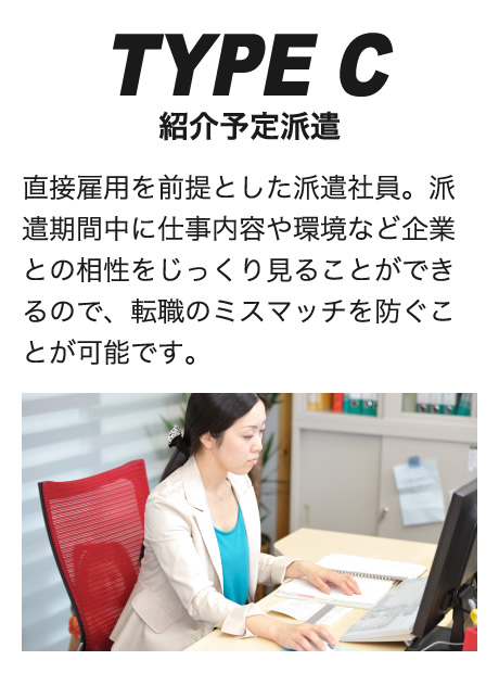 TYPE C紹介予定派遣直接雇用を前提とした派遣社員。派遣期間中に仕事内容や環境など企業との相性をじっくり見ることができるので、転職のミスマッチを防ぐことが可能です。