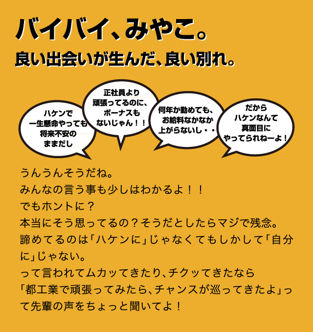 バイバイ、みやこ。良い出会いが生んだ、良い別れ。うんうんそうだね。みんなの言う事も少しはわかるよ!!でもホントに?本当にそう思ってるの?そうだとしたらマジで残念。諦めてるのは「ハケンに」じゃなくてもしかして「自分に」じゃない。って言われてムカッてきたり、チクッてきたなら「都工業で頑張ってみたら、チャンスが巡ってきたよ」って先輩の声をちょっと聞いてよ!